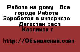 Работа на дому - Все города Работа » Заработок в интернете   . Дагестан респ.,Каспийск г.